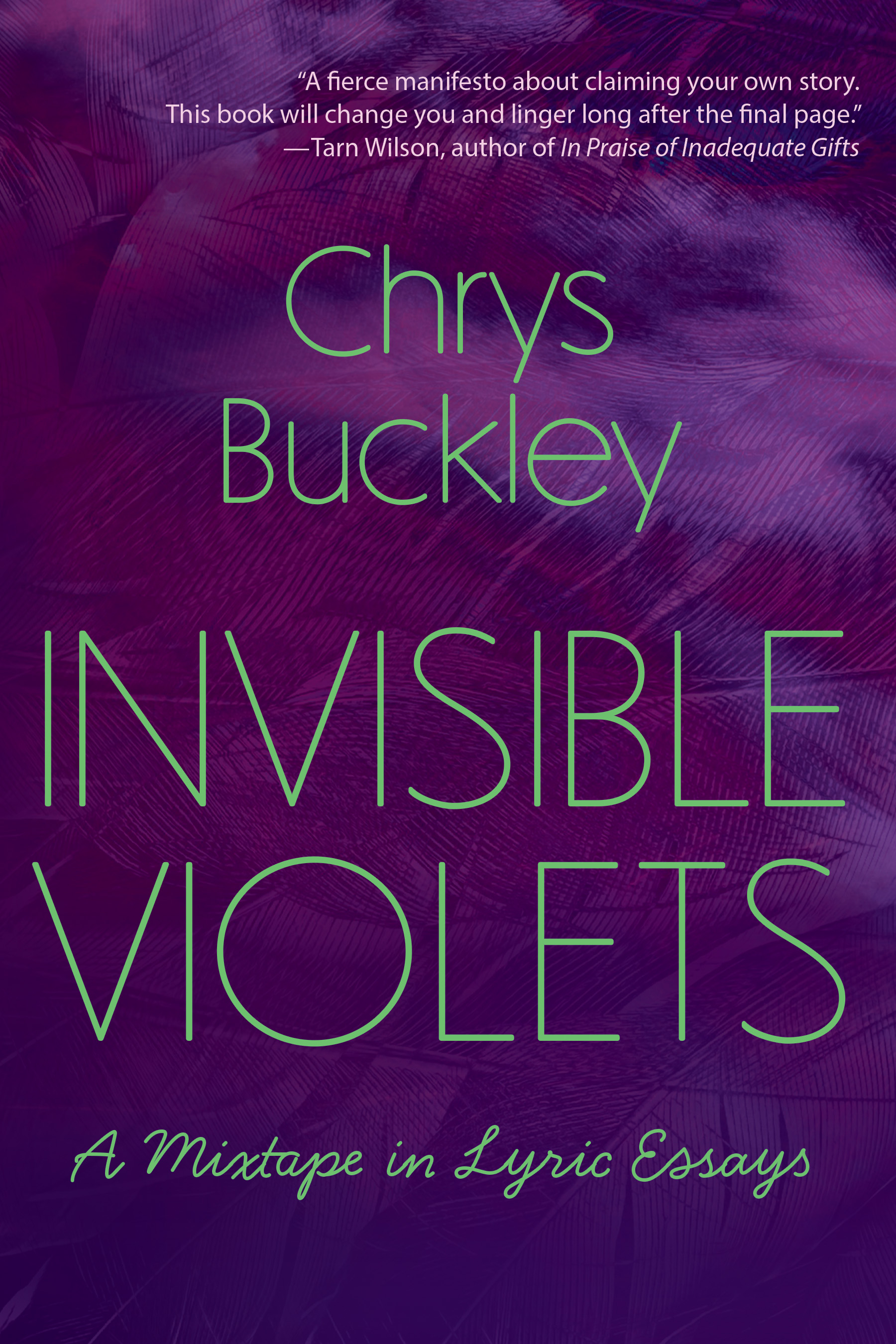 Cover image of Invisible Violets: A Mixtape in Lyric Essays by Chrys Buckley. Words are green against a textured background of different shades of purple. Near the top of the cover, there is an author blurb that reads, "A fierce manifesto about claiming your own story. This book will change you and linger long after the final page." This blurb was written by Tarn Wilson, author of In Praise of Inadequate Gifts.