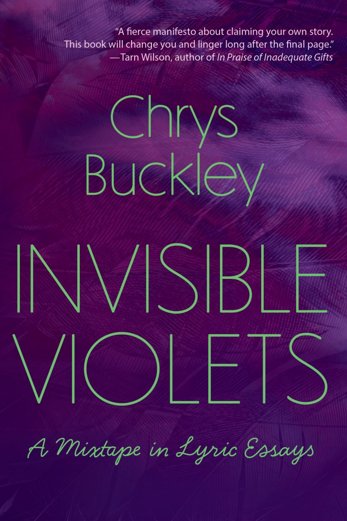 Cover image of Invisible Violets: A Mixtape in Lyric Essays by Chrys Buckley. Words are green against a textured background of different shades of purple. Near the top of the cover, there is an author blurb that reads, "A fierce manifesto about claiming your own story. This book will change you and linger long after the final page." This blurb was written by Tarn Wilson, author of In Praise of Inadequate Gifts.